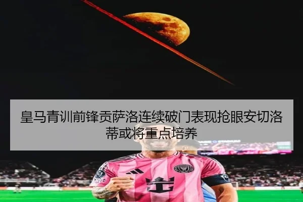 皇马青训前锋贡萨洛连续破门表现抢眼安切洛蒂或将重点培养