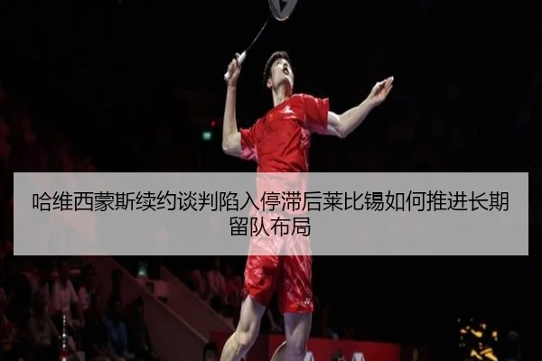 哈维西蒙斯续约谈判陷入停滞后莱比锡如何推进长期留队布局